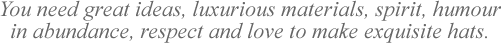 You need great ideas, luxurious materials, spirit, humour in abundance, respect and love to make exquisite hats.